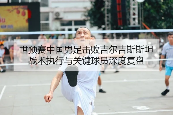 世预赛中国男足击败吉尔吉斯斯坦 战术执行与关键球员深度复盘