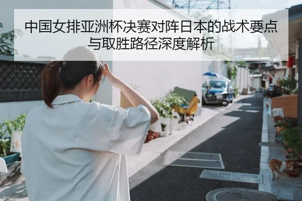 中国女排亚洲杯决赛对阵日本的战术要点与取胜路径深度解析