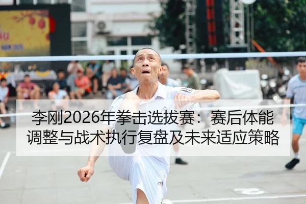 李刚2026年拳击选拔赛：赛后体能调整与战术执行复盘及未来适应策略